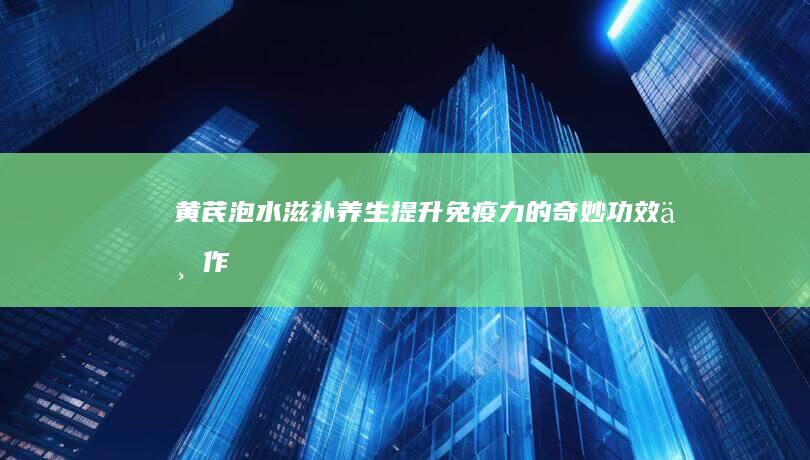 黄芪泡水：滋补养生、提升免疫力的奇妙功效与作用